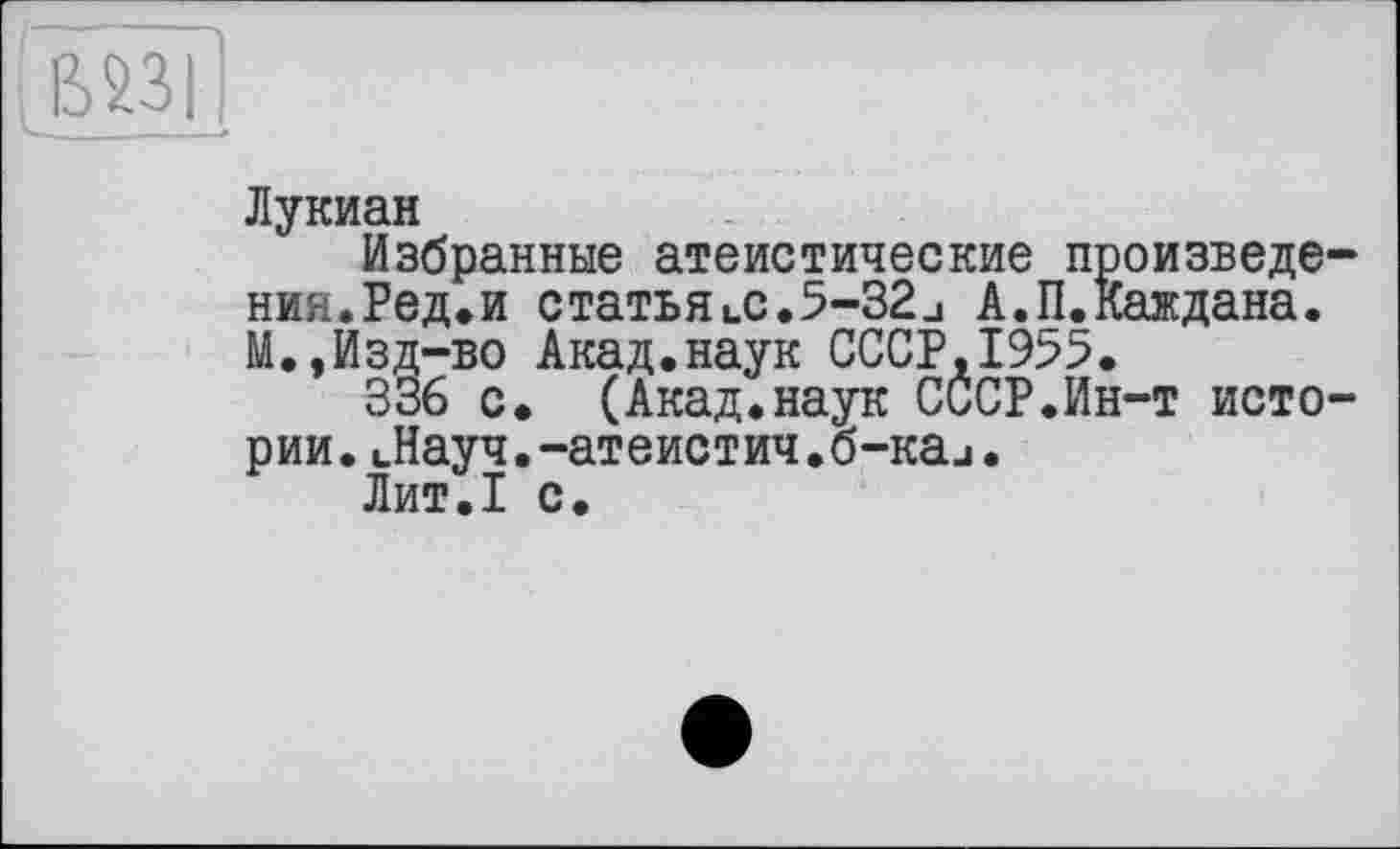 ﻿Лукиан
Избранные атеистические произвело ния.Ред.и статьяlC.5-32□ А.П.Каждана. М.,Изд-во Акад.наук СССР,1955.
336 с. (Акад.наук СССР.Ин-т исто рии.Лауч.-атеистич.б-каи.
Лит.1 с.